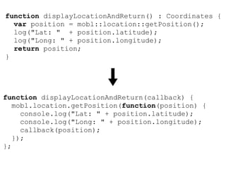 function displayLocationAndReturn() : Coordinates {
  var position = mobl::location::getPosition();
  log("Lat: " + position.latitude);
  log("Long: " + position.longitude);
  return position;
}




function displayLocationAndReturn(callback) {
   mobl.location.getPosition(function(position) {
     console.log("Lat: " + position.latitude);
     console.log("Long: " + position.longitude);
     callback(position);
   });
};
 