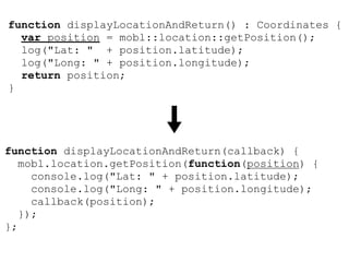 function displayLocationAndReturn() : Coordinates {
  var position = mobl::location::getPosition();
  log("Lat: " + position.latitude);
  log("Long: " + position.longitude);
  return position;
}




function displayLocationAndReturn(callback) {
   mobl.location.getPosition(function(position) {
     console.log("Lat: " + position.latitude);
     console.log("Long: " + position.longitude);
     callback(position);
   });
};
 