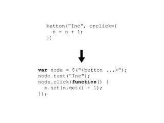 button("Inc", onclick={
     n = n + 1;
  })




var node = $("<button ...>");
node.text("Inc");
node.click(function() {
  n.set(n.get() + 1);
});
root.append(node);
 