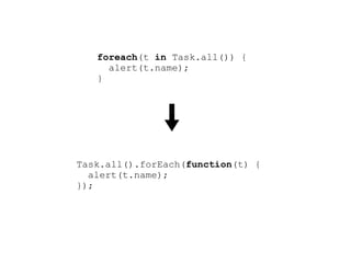 foreach(t in Task.all()) {
     alert(t.name);
   }




Task.all().forEach(function(t) {
  alert(t.name);
});
 