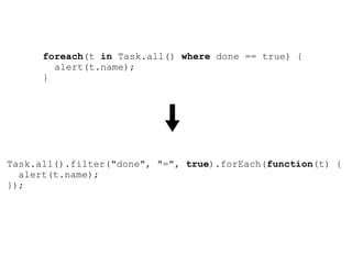 foreach(t in Task.all() where done == true) {
        alert(t.name);
      }




Task.all().filter("done", "=", true).forEach(function(t) {
  alert(t.name);
});
 