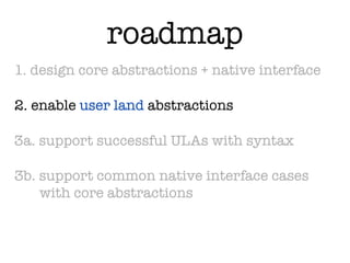 roadmap
1. design core abstractions + native interface

2. enable user land abstractions

3a. support successful ULAs with syntax

3b. support common native interface cases
    with core abstractions
 