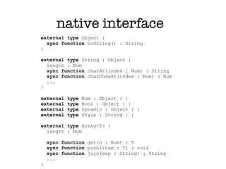 native interface
external type Object {
  sync function toString() : String
}

external type String : Object {
  length : Num
  sync function charAt(index : Num) : String
  sync function charCodeAt(index : Num) : Num
  ...
}

external   type   Num : Object { }
external   type   Bool : Object { }
external   type   Dynamic : Object { }
external   type   Style : String { }

external type Array<T> {
  length : Num

    sync function get(n : Num) : T
    sync function push(item : T) : void
    sync function join(sep : String) : String
    ...
}
 