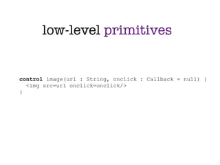 low-level primitives


control image(url : String, onclick : Callback = null) {
  <img src=url onclick=onclick/>
}
 