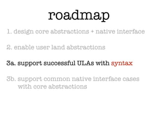 roadmap
1. design core abstractions + native interface

2. enable user land abstractions

3a. support successful ULAs with syntax

3b. support common native interface cases
    with core abstractions
 