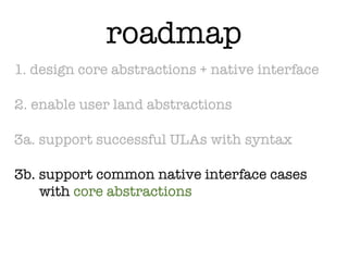 roadmap
1. design core abstractions + native interface

2. enable user land abstractions

3a. support successful ULAs with syntax

3b. support common native interface cases
    with core abstractions
 