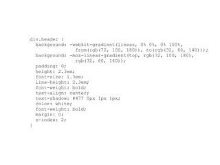 div.header {
  background: -webkit-gradient(linear, 0% 0%, 0% 100%,
                 from(rgb(72, 100, 180)), to(rgb(32, 60, 140)));
  background: -moz-linear-gradient(top, rgb(72, 100, 180),
                 rgb(32, 60, 140));
  padding: 0;
  height: 2.3em;
  font-size: 1.3em;
  line-height: 2.3em;
  font-weight: bold;
  text-align: center;
  text-shadow: #477 0px 1px 1px;
  color: white;
  font-weight: bold;
  margin: 0;
  z-index: 2;
}
 