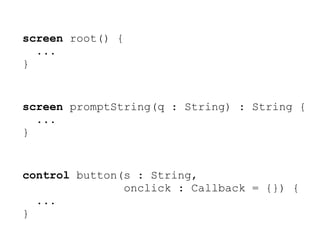 screen root() {
  ...
}


screen promptString(q : String) : String {
  ...
}


control button(s : String,
               onclick : Callback = {}) {
  ...
}
 