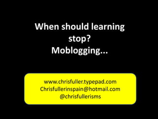 When should learning stop? Moblogging... www.chrisfuller.typepad.com Chrisfullerinspain@hotmail.com @chrisfullerisms 