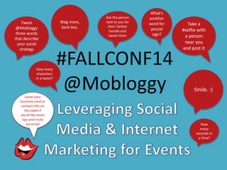 #FALLCONF14 
@Mobloggy 
Tweet 
@Mobloggy 
three words 
that describe 
your social 
strategy 
Take a 
#selfie with 
a person 
near you 
and post it 
Ask the person 
next to you for 
their Twitter 
handle and 
tweet them 
Leave your 
business card or 
contact info on 
the table if 
you’d like more 
tips and tricks 
via email 
Wag more, 
bark less. 
Smile. :) 
What’s 
another 
word for 
pound 
sign? 
How many 
characters 
in a tweet? 
How 
many 
seconds in 
a Vine? 
 