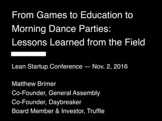 From Games to Education to
Morning Dance Parties:
Lessons Learned from the Field
Matthew Brimer
Co-Founder, General Assembly
Co-Founder, Daybreaker
Board Member & Investor, Trufﬂe
Lean Startup Conference — Nov. 2, 2016
 