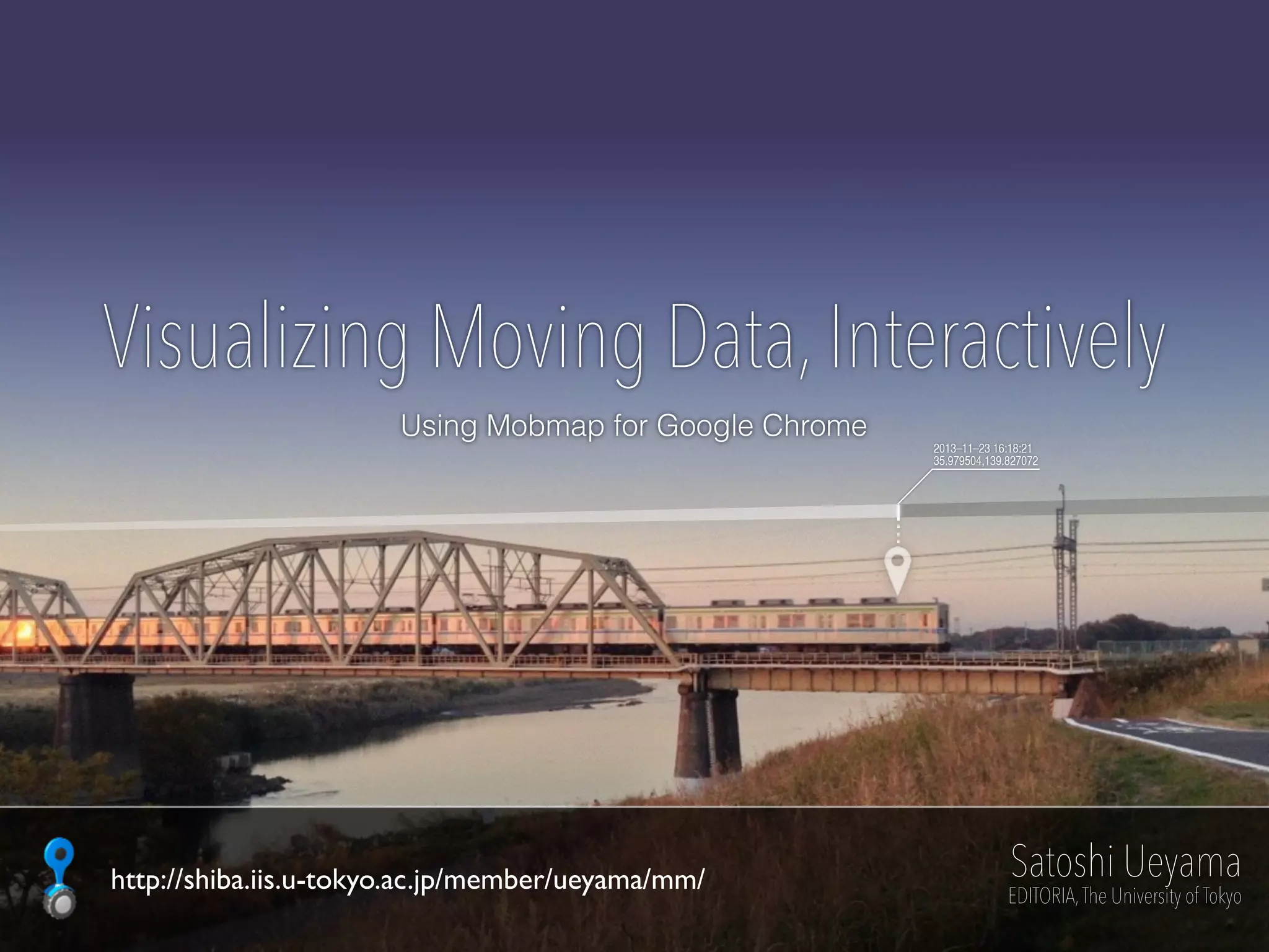 2013–11–23 16:18:21
35.979504,139.827072
Visualizing Moving Data, Interactively
Using Mobmap for Google Chrome
Satoshi Ueyama
EDITORIA,The University of Tokyo
http://shiba.iis.u-tokyo.ac.jp/member/ueyama/mm/
 