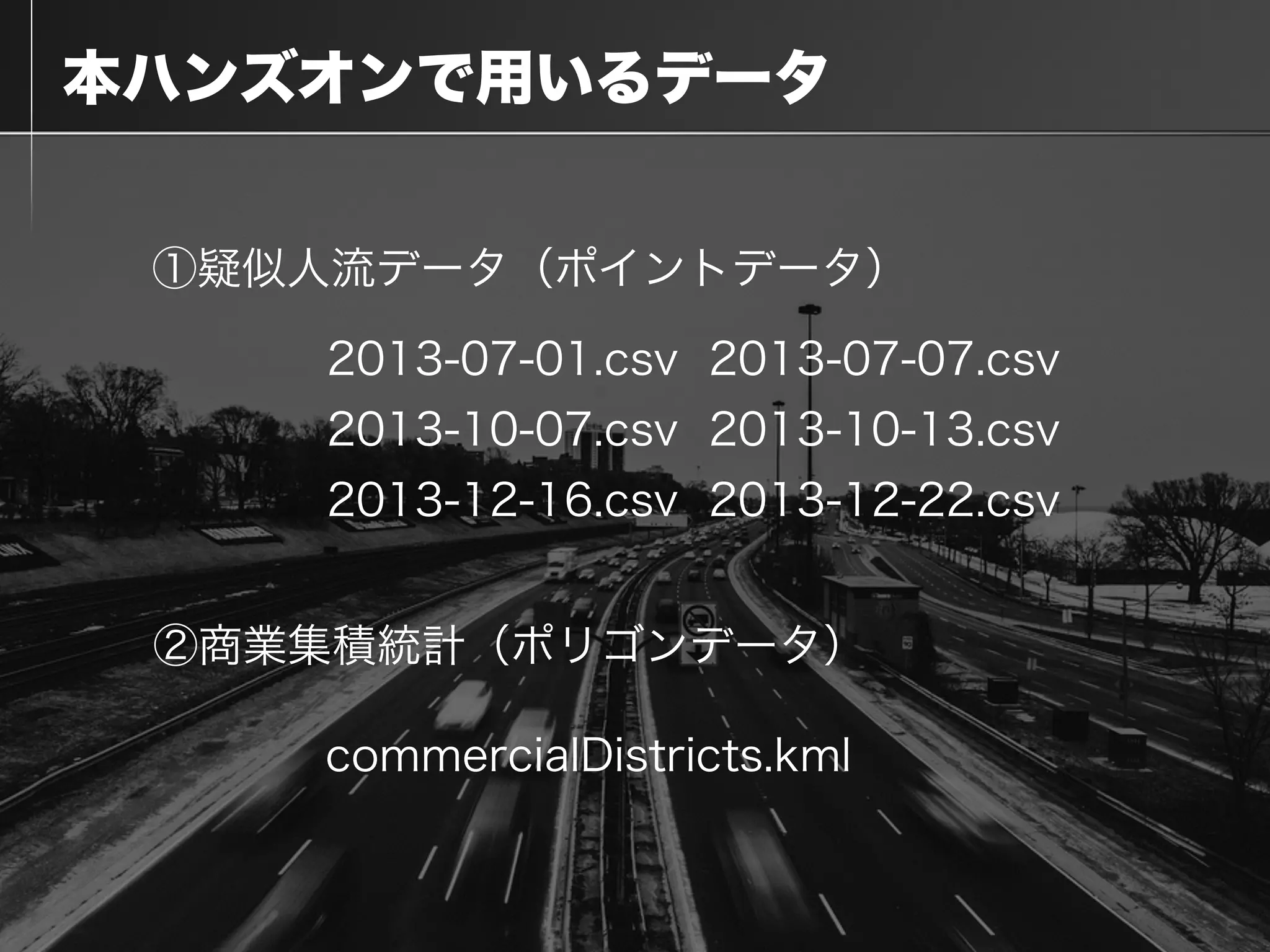  本ハンズオンで用いるデータ
①疑似人流データ（ポイントデータ）
②商業集積統計（ポリゴンデータ）
commercialDistricts.kml
2013-07-01.csv 2013-07-07.csv
2013-10-07.csv 2013-10-13.csv
2013-12-16.csv 2013-12-22.csv
 