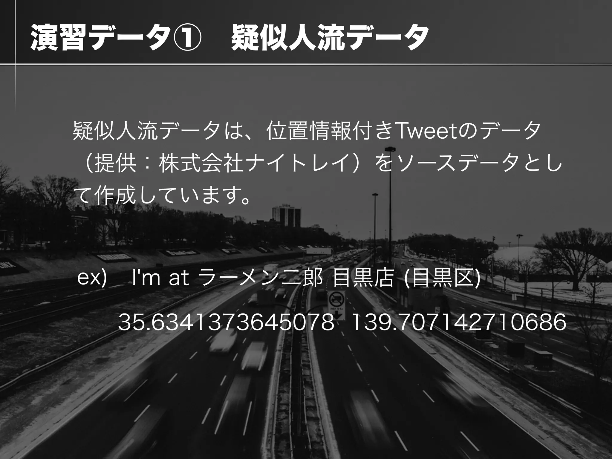  演習データ① 疑似人流データ
疑似人流データは、位置情報付きTweetのデータ
（提供：株式会社ナイトレイ）をソースデータとし
て作成しています。
!
I'm at ラーメン二郎 目黒店 (目黒区)
139.70714271068635.6341373645078
ex)
 