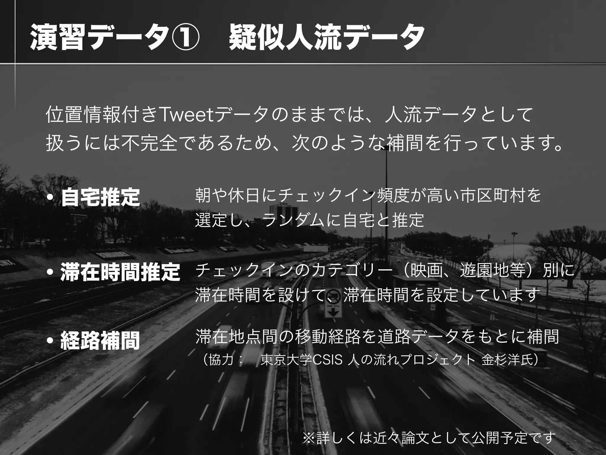  演習データ① 疑似人流データ
位置情報付きTweetデータのままでは、人流データとして
扱うには不完全であるため、次のような補間を行っています。
・自宅推定
・滞在時間推定
※詳しくは近々論文として公開予定です
・経路補間
朝や休日にチェックイン頻度が高い市区町村を
選定し、ランダムに自宅と推定
チェックインのカテゴリー（映画、遊園地等）別に
滞在時間を設けて、滞在時間を設定しています
滞在地点間の移動経路を道路データをもとに補間
（協力： 東京大学CSIS 人の流れプロジェクト 金杉洋氏）
 