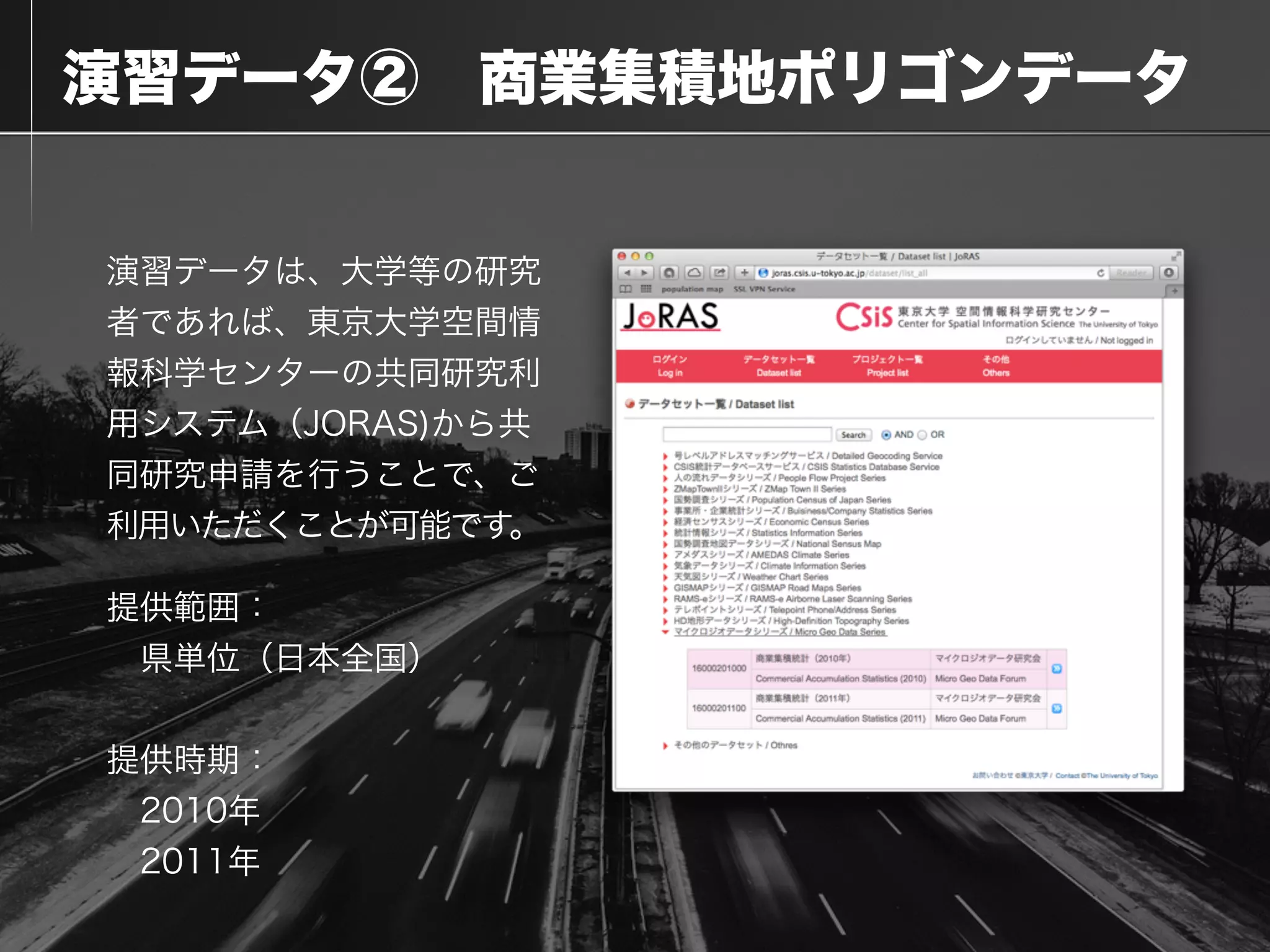  演習データ② 商業集積地ポリゴンデータ
演習データは、大学等の研究
者であれば、東京大学空間情
報科学センターの共同研究利
用システム（JORAS)から共
同研究申請を行うことで、ご
利用いただくことが可能です。
提供範囲：
 県単位（日本全国）
!
提供時期：
 2010年
 2011年
 