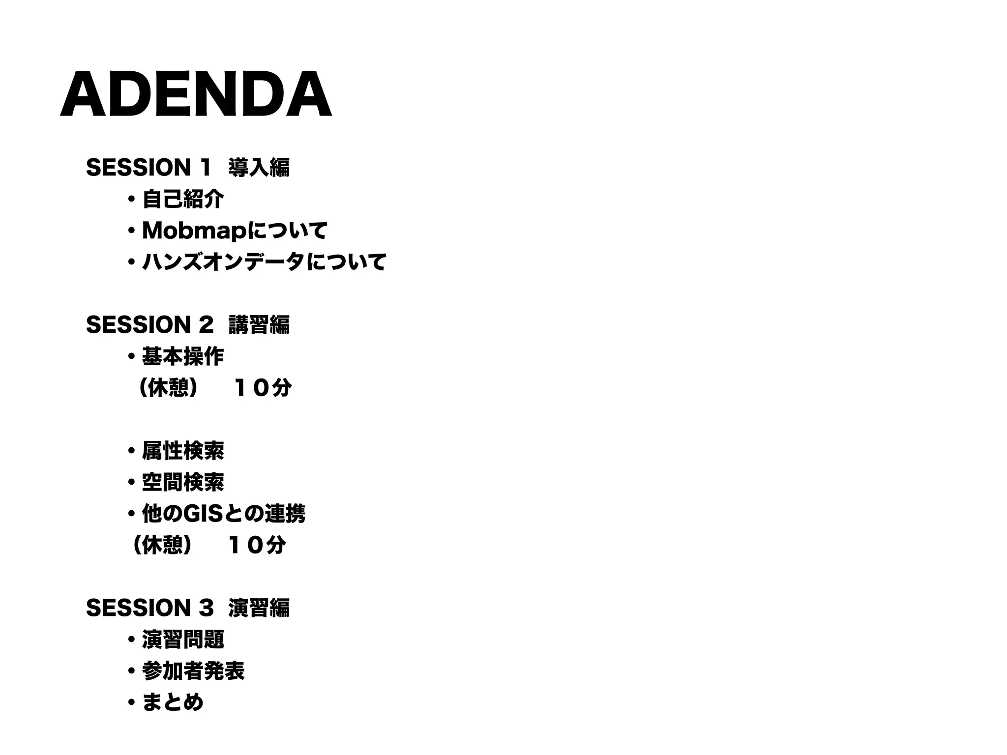 ADENDA
SESSION 1 導入編
・自己紹介
・Mobmapについて
・ハンズオンデータについて
!
SESSION 2 講習編
・基本操作
  （休憩） １０分
!
・属性検索
・空間検索
・他のGISとの連携
（休憩） １０分
!
SESSION 3 演習編
・演習問題
・参加者発表
・まとめ
 