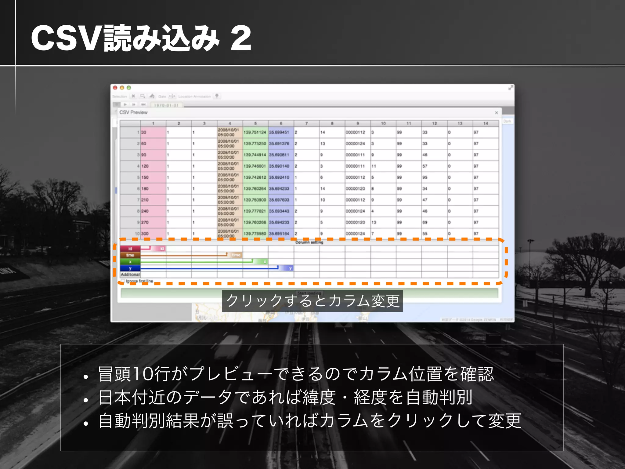 CSV読み込み 2
•冒頭10行がプレビューできるのでカラム位置を確認
•日本付近のデータであれば緯度・経度を自動判別
•自動判別結果が誤っていればカラムをクリックして変更
クリックするとカラム変更
 