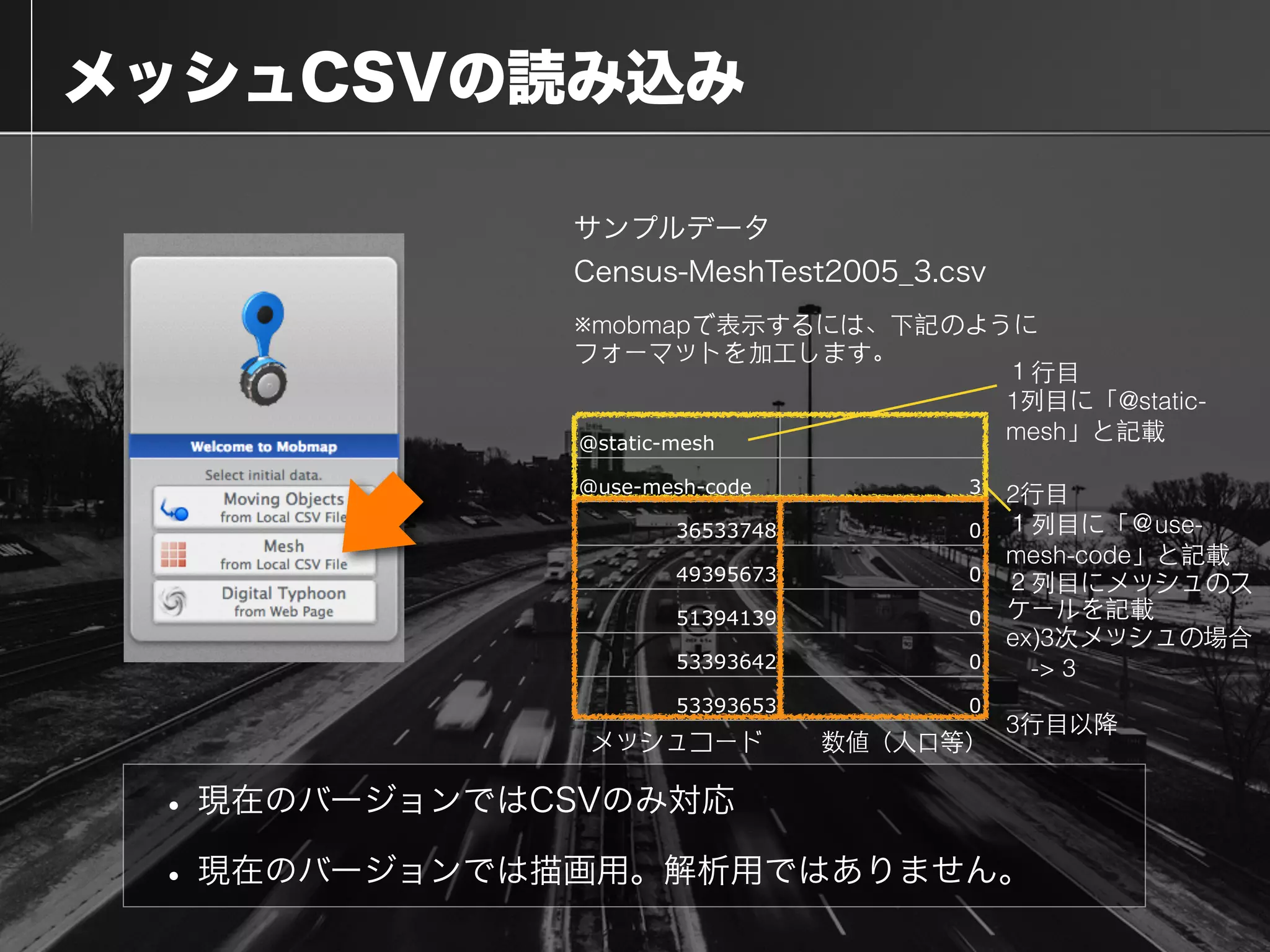  メッシュCSVの読み込み
• 現在のバージョンではCSVのみ対応
• 現在のバージョンでは描画用。解析用ではありません。
サンプルデータ
Census-MeshTest2005_3.csv
@static-mesh
@use-mesh-code 3
36533748 0
49395673 0
51394139 0
53393642 0
53393653 0
※mobmapで表⽰示するには、下記のように
フォーマットを加⼯工します。
１⾏行⺫⽬目
1列⺫⽬目に「@static-
mesh」と記載
2⾏行⺫⽬目
１列⺫⽬目に「＠use-
mesh-code」と記載
２列⺫⽬目にメッシュのス
ケールを記載
ex)3次メッシュの場合
　-> 3
3⾏行⺫⽬目以降
数値（⼈人⼝口等）メッシュコード
 