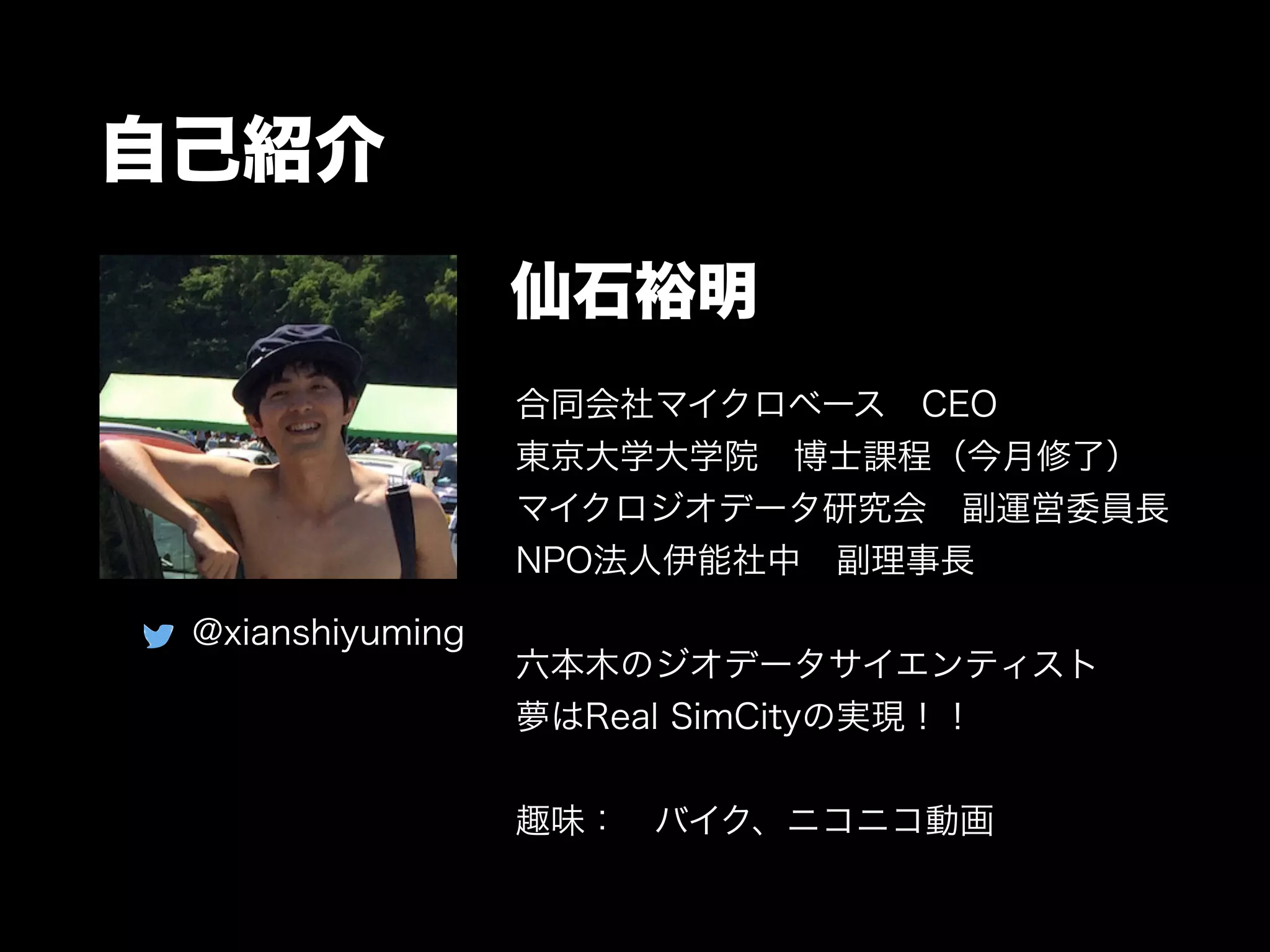 自己紹介
合同会社マイクロベース CEO
東京大学大学院 博士課程（今月修了）
マイクロジオデータ研究会 副運営委員長
NPO法人伊能社中 副理事長
!
六本木のジオデータサイエンティスト
夢はReal SimCityの実現！！
!
趣味： バイク、ニコニコ動画
仙石裕明
@xianshiyuming
 