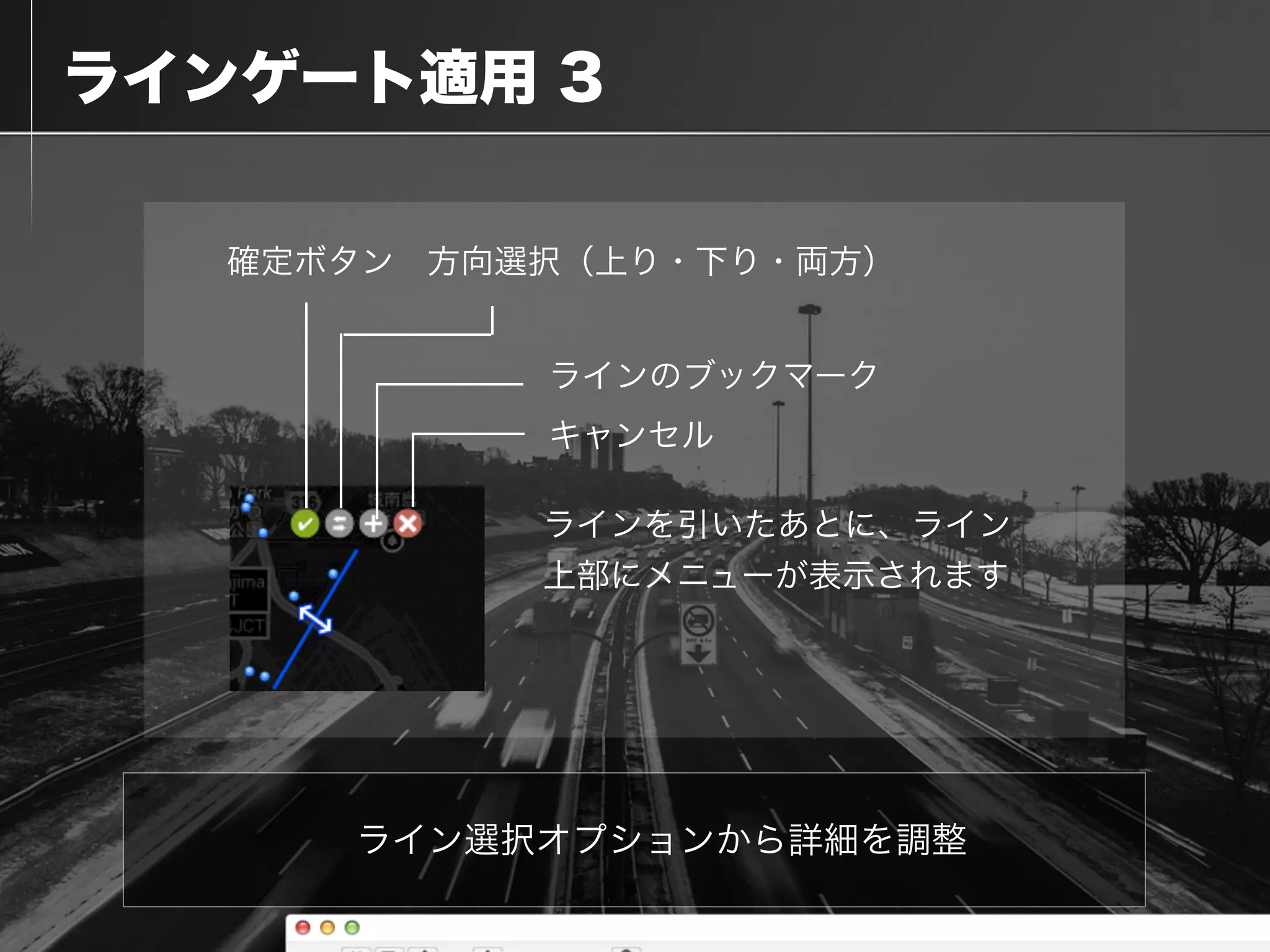  ラインゲート適用 3
ライン選択オプションから詳細を調整
ラインを引いたあとに、ライン
上部にメニューが表示されます
確定ボタン 方向選択（上り・下り・両方）
ラインのブックマーク
キャンセル
 