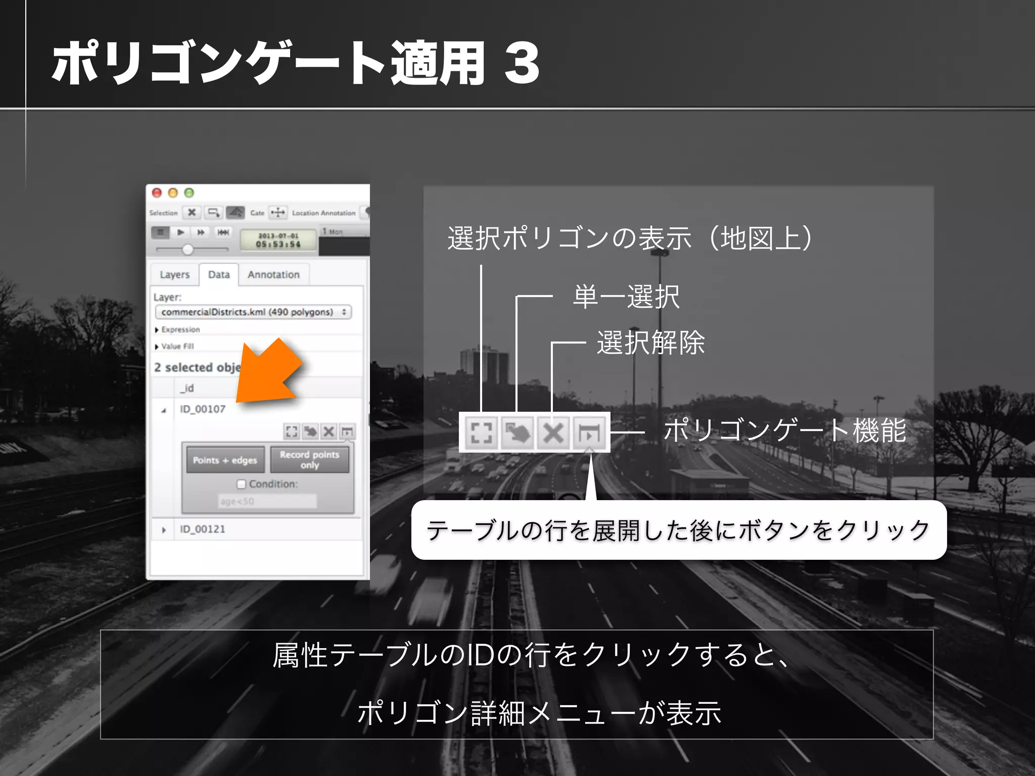  ポリゴンゲート適用 3
属性テーブルのIDの行をクリックすると、
ポリゴン詳細メニューが表示
選択ポリゴンの表示（地図上）
単一選択
選択解除
ポリゴンゲート機能
テーブルの行を展開した後にボタンをクリック
 