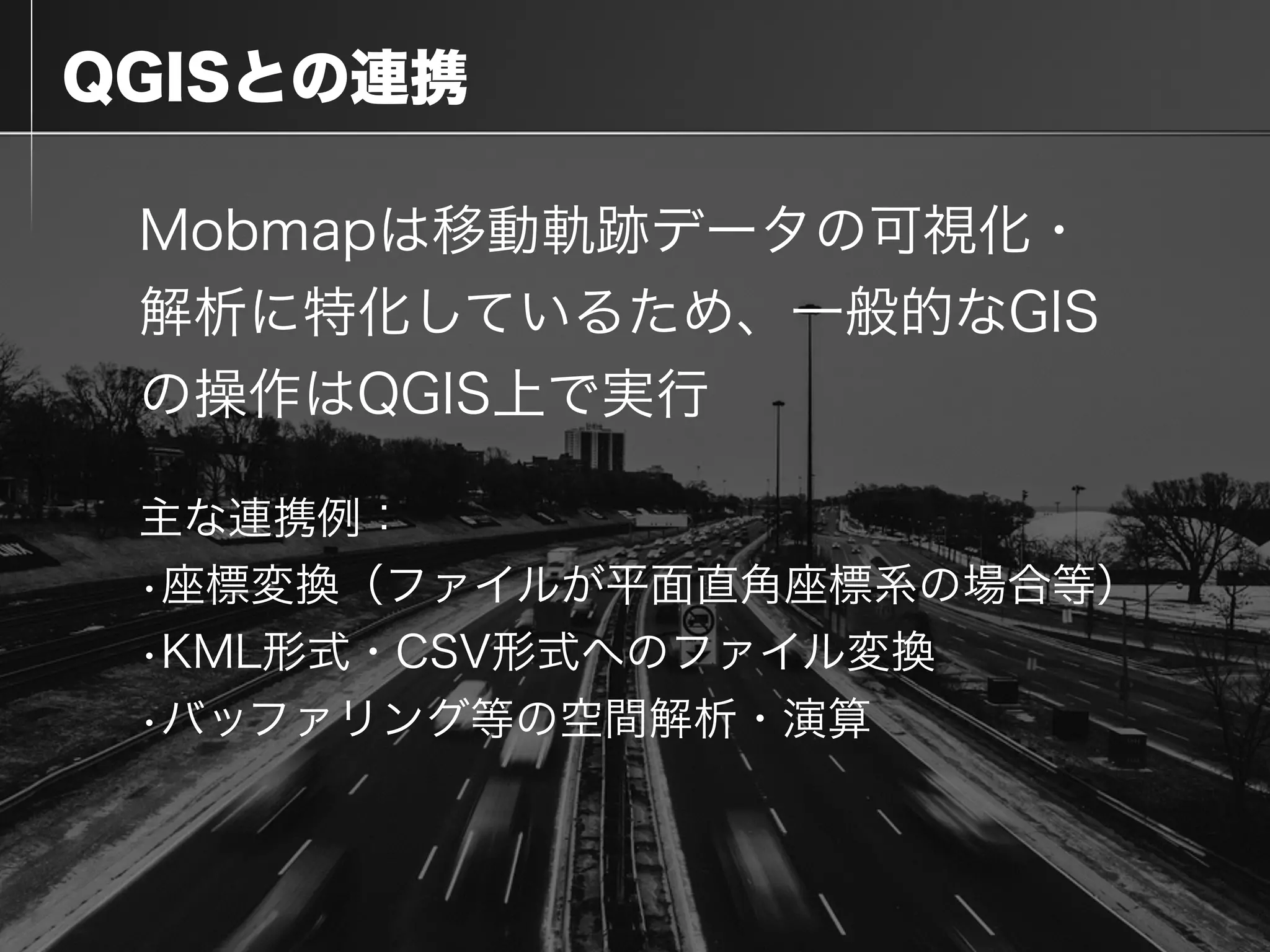 QGISとの連携
Mobmapは移動軌跡データの可視化・
解析に特化しているため、一般的なGIS
の操作はQGIS上で実行
主な連携例：
•座標変換（ファイルが平面直角座標系の場合等）
•KML形式・CSV形式へのファイル変換
•バッファリング等の空間解析・演算
 