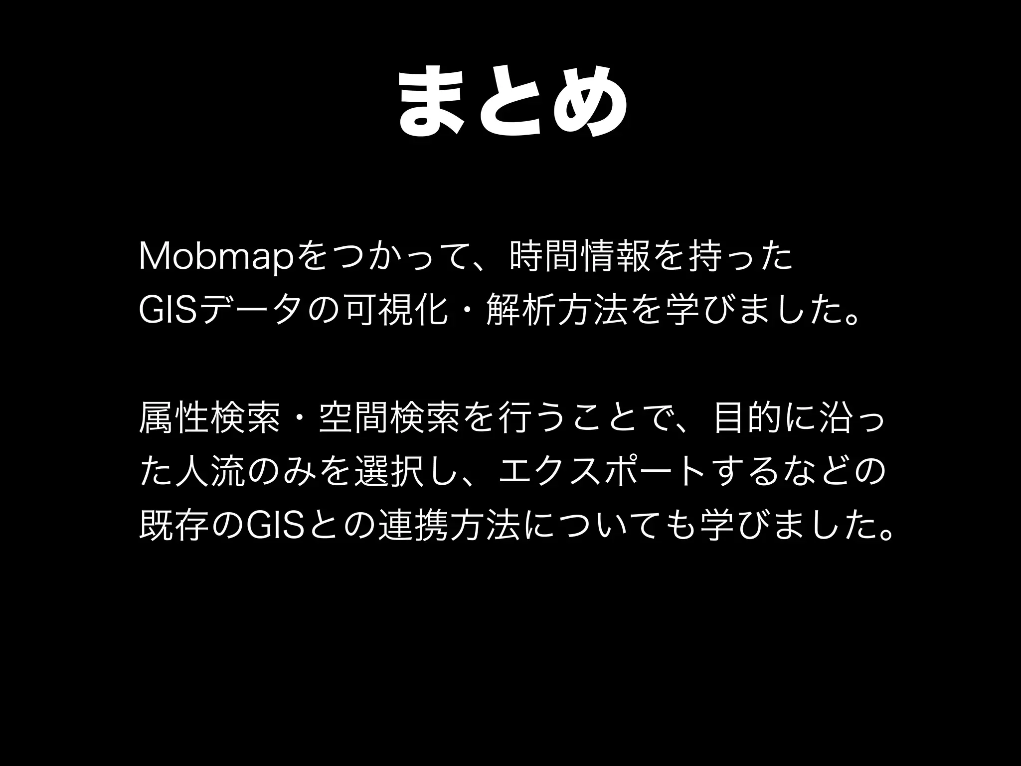 まとめ
Mobmapをつかって、時間情報を持った
GISデータの可視化・解析方法を学びました。
!
属性検索・空間検索を行うことで、目的に沿っ
た人流のみを選択し、エクスポートするなどの
既存のGISとの連携方法についても学びました。
 