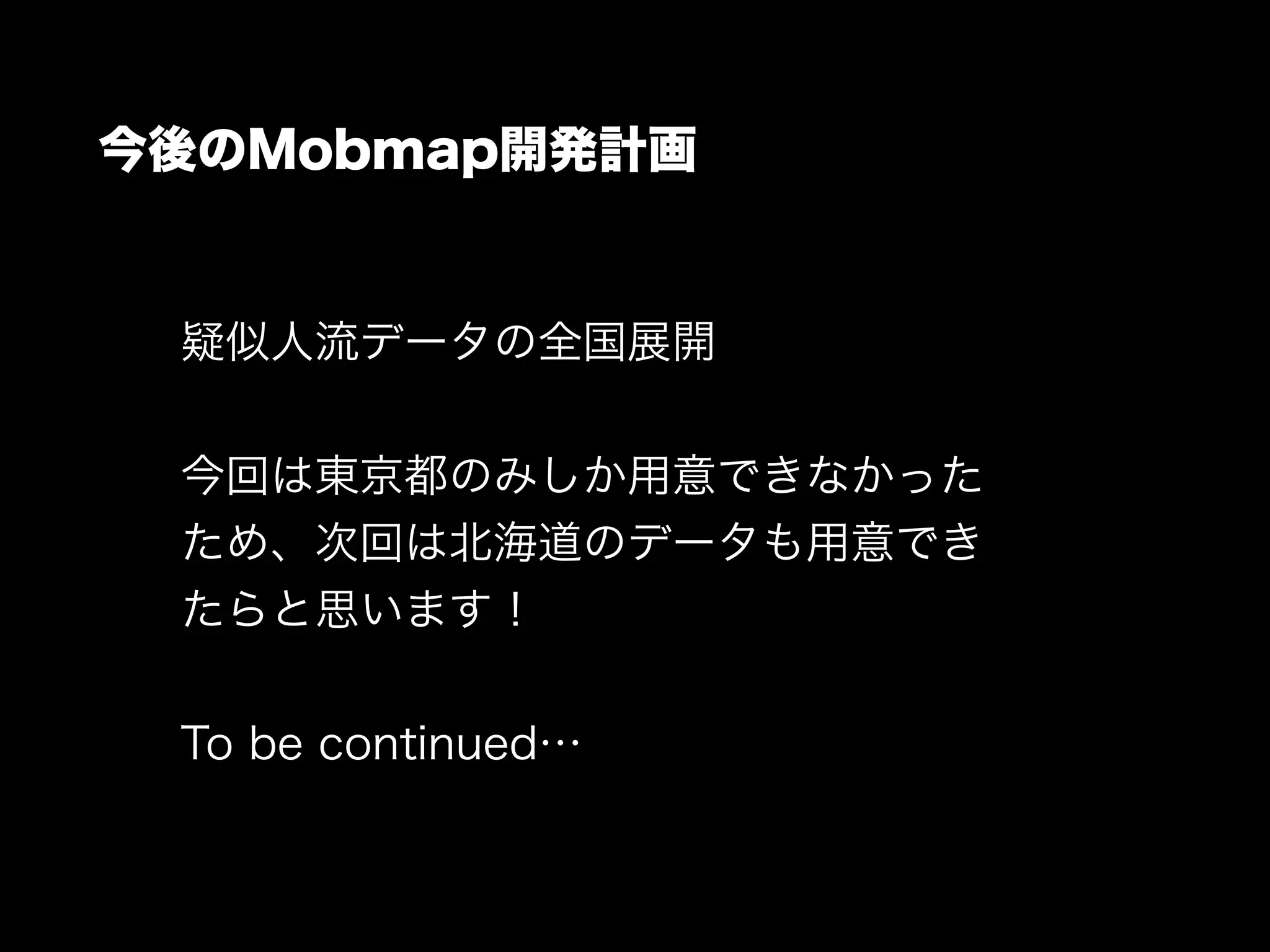 今後のMobmap開発計画
疑似人流データの全国展開
!
今回は東京都のみしか用意できなかった
ため、次回は北海道のデータも用意でき
たらと思います！
!
To be continued…
 