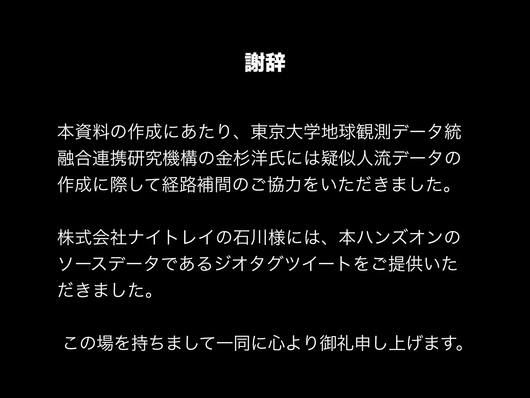 謝辞
本資料の作成にあたり、東京大学地球観測データ統
融合連携研究機構の金杉洋氏には疑似人流データの
作成に際して経路補間のご協力をいただきました。
!
株式会社ナイトレイの石川様には、本ハンズオンの
ソースデータであるジオタグツイートをご提供いた
だきました。
!
この場を持ちまして一同に心より御礼申し上げます。
 