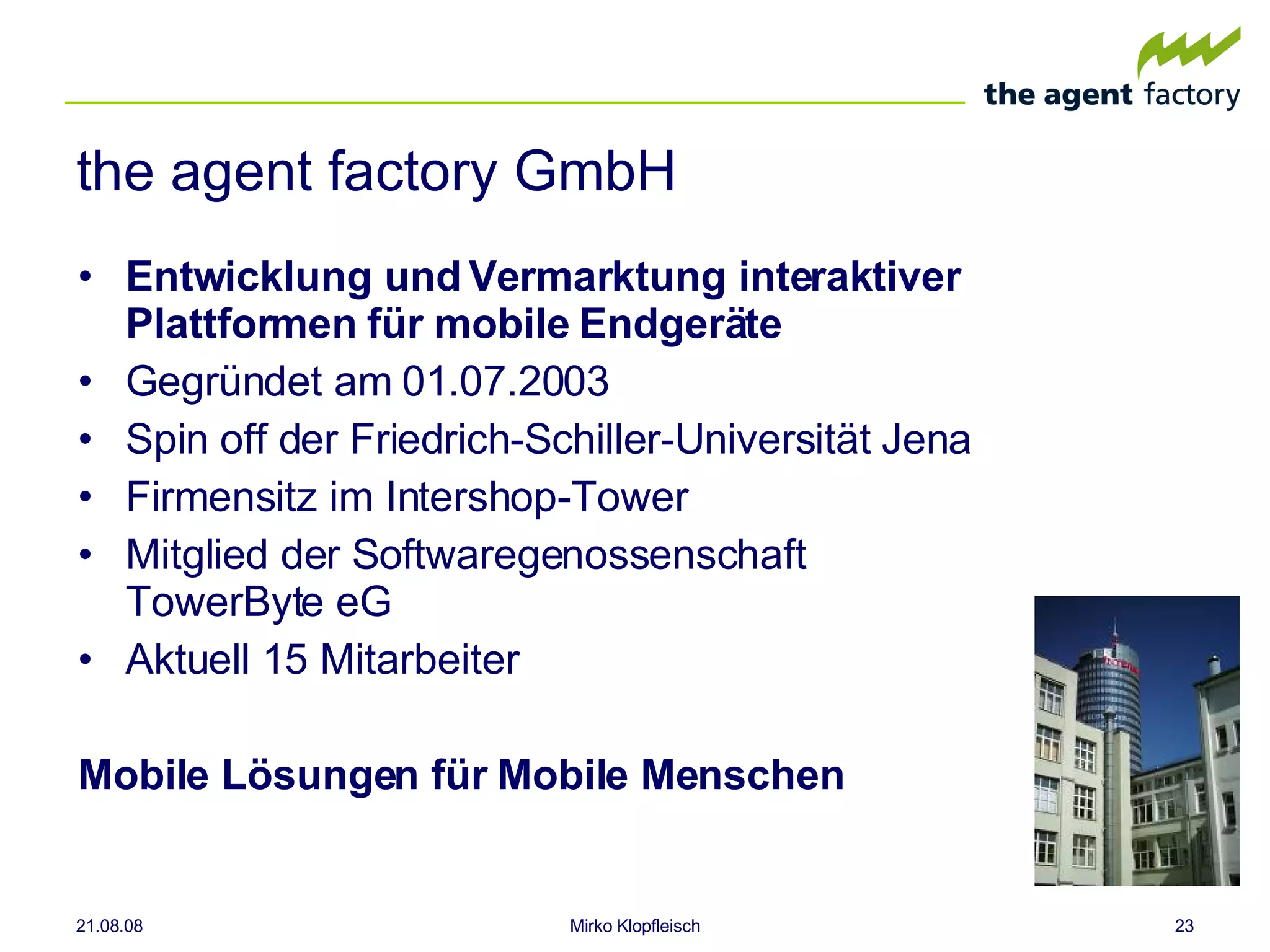 the agent factory GmbH Entwicklung und Vermarktung interaktiver Plattformen für mobile Endgeräte Gegründet am 01.07.2003 Spin off der Friedrich-Schiller-Universität Jena Firmensitz im Intershop-Tower Mitglied der Softwaregenossenschaft TowerByte eG  Aktuell 15 Mitarbeiter Mobile Lösungen für Mobile Menschen 04.06.09 Mirko Klopfleisch 