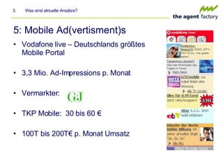 5: Mobile Ad(vertisment)s Vodafone live – Deutschlands größtes Mobile Portal 3,3 Mio. Ad-Impressions p. Monat Vermarkter: TKP Mobile:  30 bis 60 € 100T bis 200T€ p. Monat Umsatz 3.  Was sind aktuelle Ansätze? 