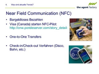 Near Field Communication (NFC) Bargeldloses Bezahlen Visa (Canada) starten NFC-Pilot:  http://cnw.pondeserver.com/story_details.asp?fn=149 One-to-One Transfers Check-in/Check-out Verfahren (Disco, Bahn, etc.) 4.  Was sind aktuelle Trends? 