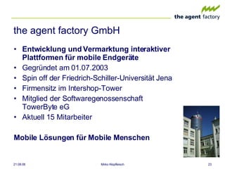 the agent factory GmbH Entwicklung und Vermarktung interaktiver Plattformen für mobile Endgeräte Gegründet am 01.07.2003 Spin off der Friedrich-Schiller-Universität Jena Firmensitz im Intershop-Tower Mitglied der Softwaregenossenschaft TowerByte eG  Aktuell 15 Mitarbeiter Mobile Lösungen für Mobile Menschen 04.06.09 Mirko Klopfleisch 