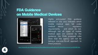 FDA Guidance
on Mobile Medical Devices
Highly anticipated FDA guidance
released in July 2011 indicates which
mobile medical apps fall under
medical device regulatory
requirements, and which do not.
Although not all types of mobile
medical apps are covered by the
guidance, the FDA’s proposed rules
show that the agency will not be
taking a one-size-fits-all approach to
these products.
http://www.fda.gov/MedicalDevices/DeviceRegulationandGuidance/GuidanceDocuments/ucm263280.htm
4
 