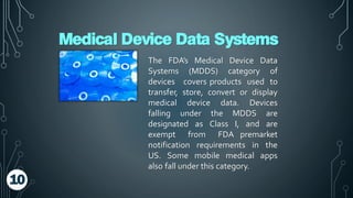 Medical Device Data Systems
The FDA’s Medical Device Data
Systems (MDDS) category of
devices covers products used to
transfer, store, convert or display
medical device data. Devices
falling under the MDDS are
designated as Class I, and are
exempt from FDA premarket
notification requirements in the
US. Some mobile medical apps
also fall under this category.
10
 