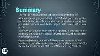 Summary
 The mobile medical app market has only begun to take off.
 Most apps already registered with the FDA have gone through the
510(k) review process—but manufacturers should not assume that
premarket notification will be the de facto path to market for these
products.
 2011 FDA guidance on mobile medical app regulation indicates that
existing US medical device regulatory structures will be applied to
medical apps as well.
 App manufacturers new to the FDA regulatory process should
familiarize themselves with issues such as 510(k) clearance, Medical
Device Data Systems and FDA Good Manufacturing Practices.
16
 