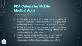 FDA Criteria for Mobile
Medical Apps
Specific criteria for apps as medical devices:
1. Mobile medical apps that serve as extensions of regulated
medical devices and control those devices or display, store,
analyze or transmit patient-specific medical device data
2. Mobile medical apps that transform mobile platforms
into regulated medical devices by using attachments or
similar medical device functions
3. Mobile medical apps that allow users to input patient-
specific data and output patient-specific results or
diagnoses using formulae or processing algorithms
7
 