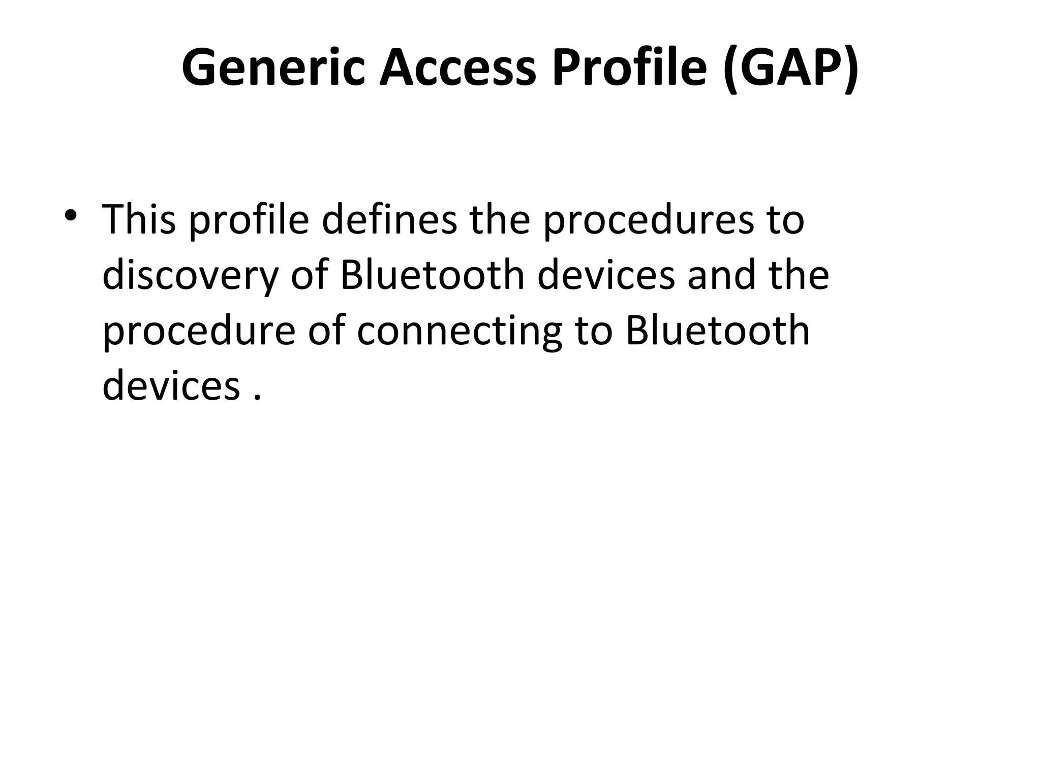Generic Access Profile (GAP) This profile defines the procedures to discovery of Bluetooth devices and the procedure of connecting to Bluetooth devices . 