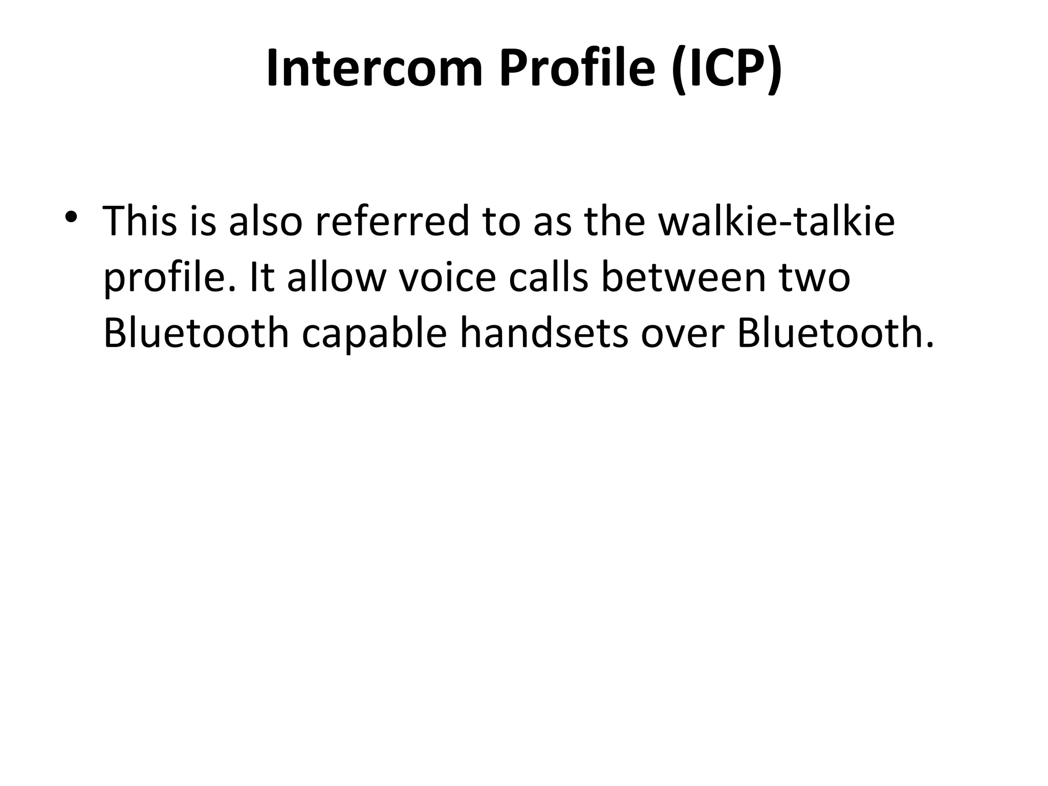 Intercom Profile (ICP) This is also referred to as the walkie-talkie profile. It allow voice calls between two Bluetooth capable handsets over Bluetooth. 