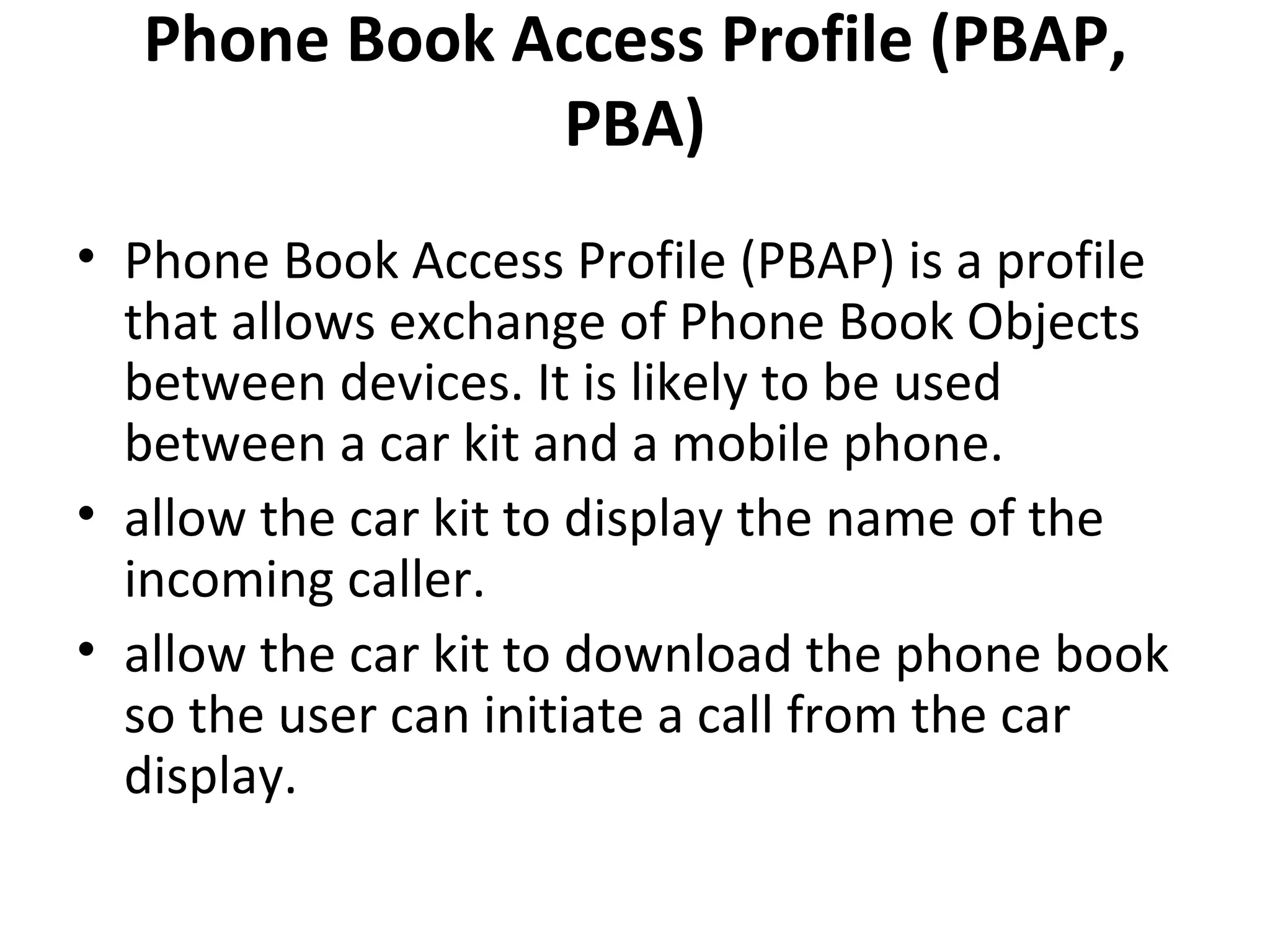 Phone Book Access Profile (PBAP, PBA) Phone Book Access Profile (PBAP) is a profile that allows exchange of Phone Book Objects between devices. It is likely to be used between a car kit and a mobile phone. allow the car kit to display the name of the incoming caller. allow the car kit to download the phone book so the user can initiate a call from the car display. 