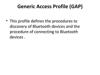 Generic Access Profile (GAP) This profile defines the procedures to discovery of Bluetooth devices and the procedure of connecting to Bluetooth devices . 