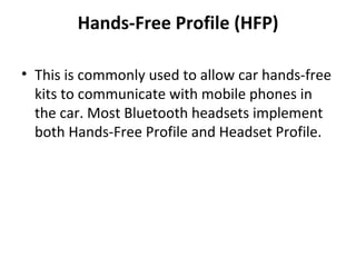 Hands-Free Profile (HFP) This is commonly used to allow car hands-free kits to communicate with mobile phones in the car. Most Bluetooth headsets implement both Hands-Free Profile and Headset Profile. 