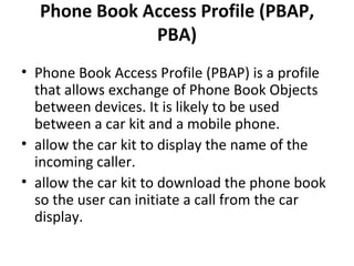 Phone Book Access Profile (PBAP, PBA) Phone Book Access Profile (PBAP) is a profile that allows exchange of Phone Book Objects between devices. It is likely to be used between a car kit and a mobile phone. allow the car kit to display the name of the incoming caller. allow the car kit to download the phone book so the user can initiate a call from the car display. 