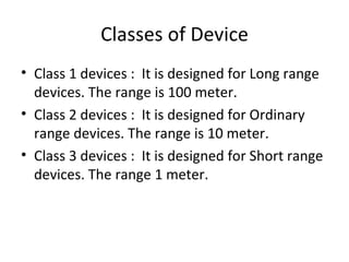 Classes of Device Class 1 devices :  It is designed for Long range devices. The range is 100 meter. Class 2 devices :  It is designed for Ordinary range devices. The range is 10 meter. Class 3 devices :  It is designed for Short range devices. The range 1 meter. 