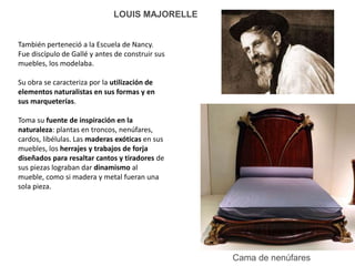 Cama de nenúfares
LOUIS MAJORELLE
También perteneció a la Escuela de Nancy.
Fue discípulo de Gallé y antes de construir sus
muebles, los modelaba.
Su obra se caracteriza por la utilización de
elementos naturalistas en sus formas y en
sus marqueterías.
Toma su fuente de inspiración en la
naturaleza: plantas en troncos, nenúfares,
cardos, libélulas. Las maderas exóticas en sus
muebles, los herrajes y trabajos de forja
diseñados para resaltar cantos y tiradores de
sus piezas lograban dar dinamismo al
mueble, como si madera y metal fueran una
sola pieza.
 