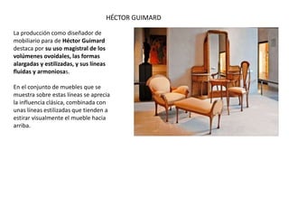 La producción como diseñador de
mobiliario para de Héctor Guimard
destaca por su uso magistral de los
volúmenes ovoidales, las formas
alargadas y estilizadas, y sus líneas
fluidas y armoniosas.
En el conjunto de muebles que se
muestra sobre estas líneas se aprecia
la influencia clásica, combinada con
unas líneas estilizadas que tienden a
estirar visualmente el mueble hacia
arriba.
HÉCTOR GUIMARD
 