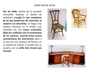 HENRY VAN DE VELDE
Van de Velde, dentro de la corriente
naturalista respecto al diseño de
mobiliario, escogió lo más asombroso
de las dos tendencias del momento, la
racional y la naturalista, sin llegar a los
excesos franceses en el diseño, que
matizaba con una mayor austeridad.
Optó por unificarlo con el racionalismo
de los vieneses, creando líneas curvas
características del naturalismo, pero a
su vez con una limpieza de formas, en
su intento de unificar al mueble con su
usuario, con un estilo más sinuoso que
rotundo.
 