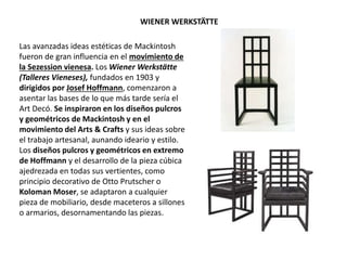 Las avanzadas ideas estéticas de Mackintosh
fueron de gran influencia en el movimiento de
la Sezession vienesa. Los Wiener Werkstätte
(Talleres Vieneses), fundados en 1903 y
dirigidos por Josef Hoffmann, comenzaron a
asentar las bases de lo que más tarde sería el
Art Decó. Se inspiraron en los diseños pulcros
y geométricos de Mackintosh y en el
movimiento del Arts & Crafts y sus ideas sobre
el trabajo artesanal, aunando ideario y estilo.
Los diseños pulcros y geométricos en extremo
de Hoffmann y el desarrollo de la pieza cúbica
ajedrezada en todas sus vertientes, como
principio decorativo de Otto Prutscher o
Koloman Moser, se adaptaron a cualquier
pieza de mobiliario, desde maceteros a sillones
o armarios, desornamentando las piezas.
WIENER WERKSTÄTTE
 
