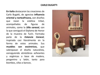 En Italia destacaron las creaciones de
Carlo Bugatti, de agresiva influencia
oriental y norteafricana, con diseños
que rozan la estética tribal,
acompañados de figuras de
animales, como la Silla caracol, con
la que consiguió el Diploma de Honor
de la muestra de Turín. Formaba
parte de la Estancia Caracol,
inspirada casi literalmente en la
forma de estos animales. Sus
muebles son excéntricos, que
sobrepasan el diseño naturalista,
consiguiendo atmósferas asfixiantes
y orgánicas a base de madera,
pergamino y latón, tanto para
biombos, sillas o bancos.
CARLO BUGATTI
 